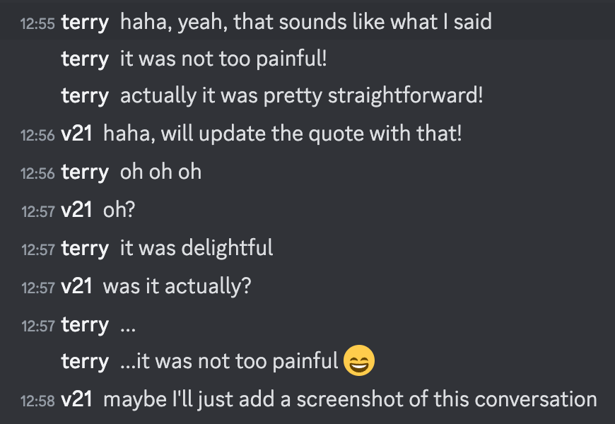 terry: haha, yeah, that sounds like what I said [12:55]terry: it was not too painful! [12:55]terry: actually it was pretty straightforward! [12:56]v21: haha, will update the quote with that! [12:56]terry: oh oh oh [12:57]v21: oh? [12:57]terry: it was delightful [12:57]v21: was it actually? [12:57]terry: ... [12:57]terry: ...it was not too painful 😄 [12:58]v21: maybe I'll just add a screenshot of this conversation