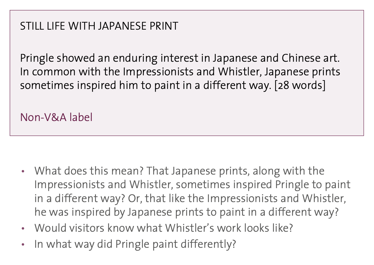 STILL LIFE WITH JAPANESE PRINT Pringle showed an enduring interest in Japanese and Chinese art. In common with the Impressionists and Whistler, Japanese prints sometimes inspired him to paint in a different way. [28 words] Non-V&A label • What does this mean? That Japanese prints, along with the Impressionists and Whistler, sometimes inspired Pringle to paint in a different way? Or, that like the Impressionists and Whistler, he was inspired by Japanese prints to paint in a different way? • Would visitors know what Whistler's work looks like? • In what way did Pringle paint differently?